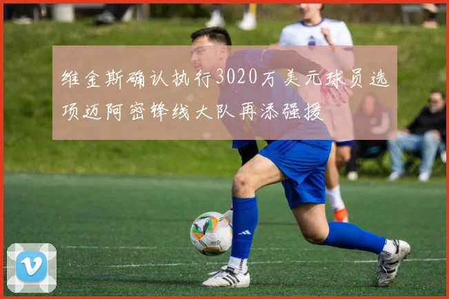维金斯确认执行3020万美元球员选项迈阿密锋线大队再添强援