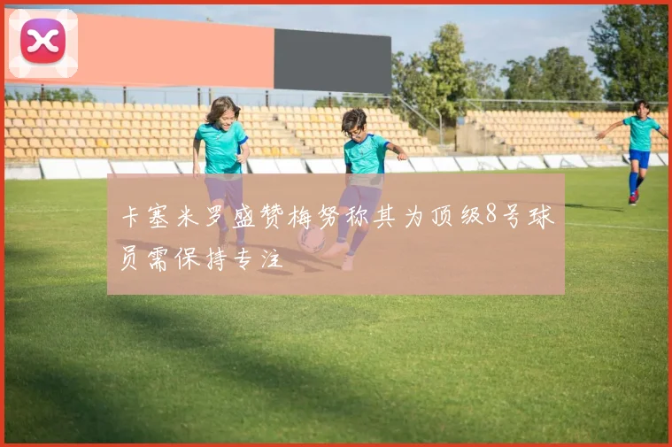 卡塞米罗盛赞梅努称其为顶级8号球员需保持专注