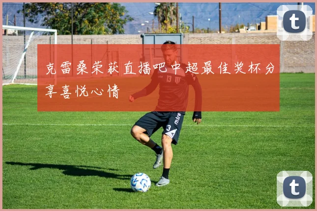克雷桑荣获直播吧中超最佳奖杯分享喜悦心情