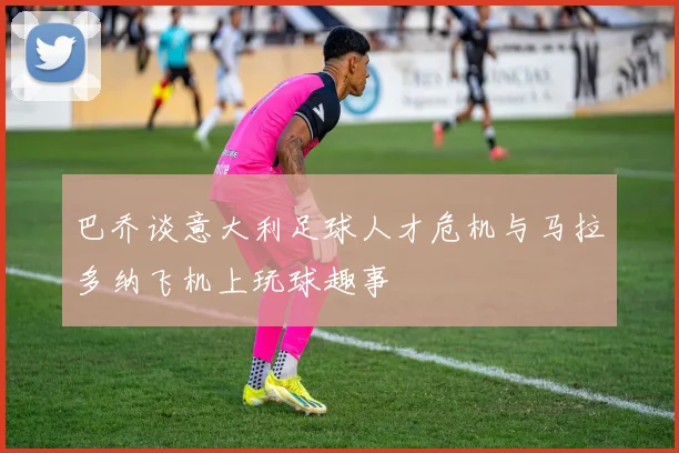巴乔谈意大利足球人才危机与马拉多纳飞机上玩球趣事