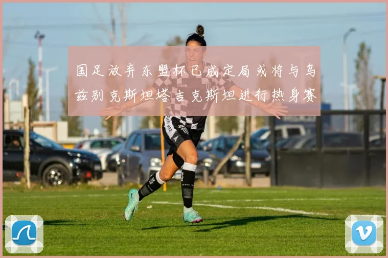 国足放弃东盟杯已成定局或将与乌兹别克斯坦塔吉克斯坦进行热身赛