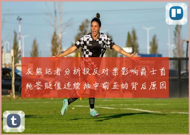 灰熊记者分析投反对票影响爵士首轮签贬值连续抽中前五的背后原因