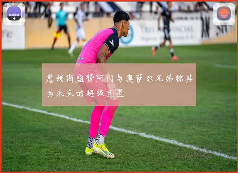詹姆斯盛赞阿门与奥萨尔兄弟称其为未来的超级巨星