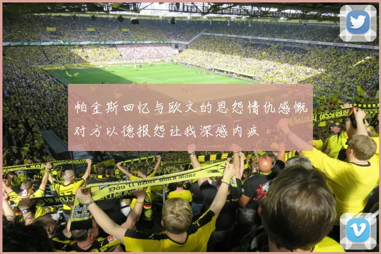 帕金斯回忆与欧文的恩怨情仇感慨对方以德报怨让我深感内疚