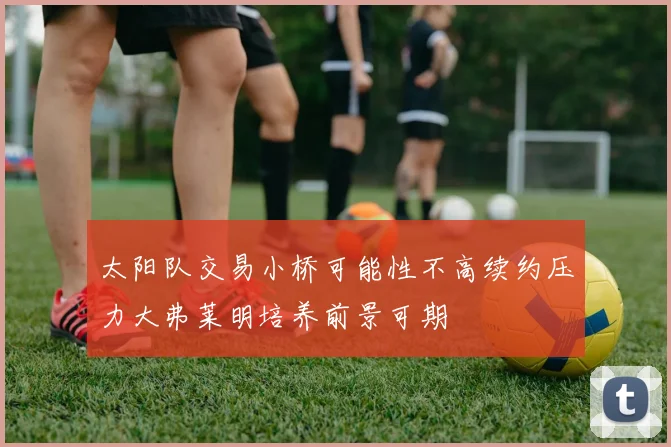 太阳队交易小桥可能性不高续约压力大弗莱明培养前景可期