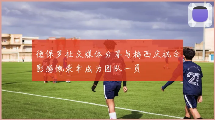 德保罗社交媒体分享与梅西庆祝合影感慨荣幸成为团队一员