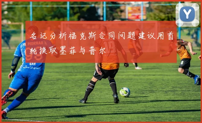 名记分析福克斯合同问题建议用首轮换取墨菲与普尔