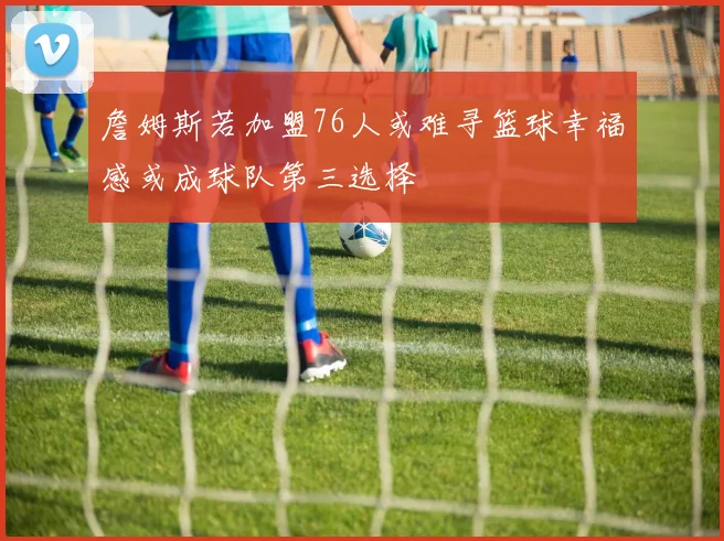 詹姆斯若加盟76人或难寻篮球幸福感或成球队第三选择
