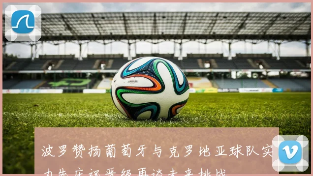 波罗赞扬葡萄牙与克罗地亚球队实力先庆祝晋级再谈未来挑战