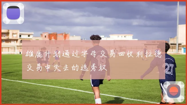 雄鹿计划通过字母交易回收利拉德交易中失去的选秀权
