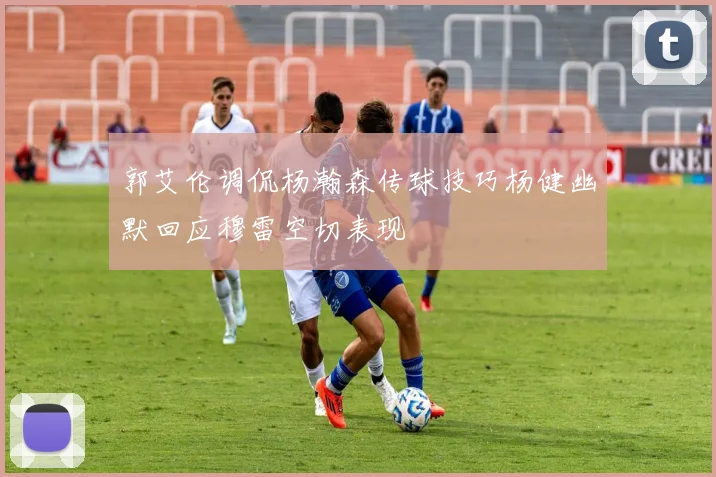 郭艾伦调侃杨瀚森传球技巧杨健幽默回应穆雷空切表现