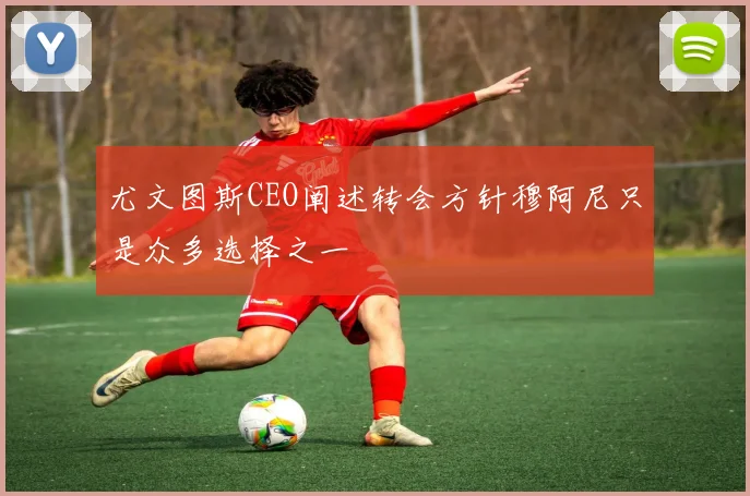 尤文图斯CEO阐述转会方针穆阿尼只是众多选择之一