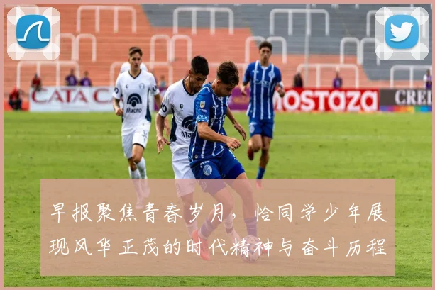 早报聚焦青春岁月，恰同学少年展现风华正茂的时代精神与奋斗历程