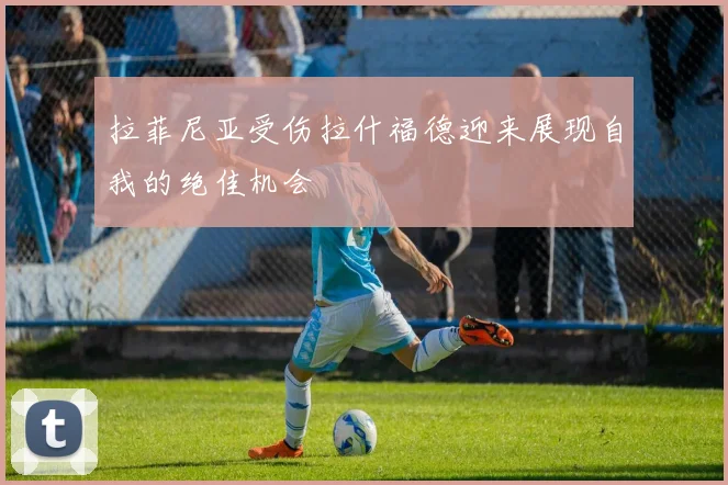 拉菲尼亚受伤拉什福德迎来展现自我的绝佳机会