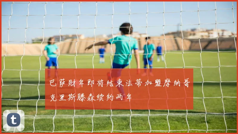 巴萨财年即将结束法蒂加盟摩纳哥克里斯滕森续约两年