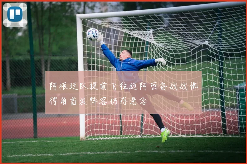 阿根廷队提前飞往迈阿密备战战佛得角首发阵容仍存悬念