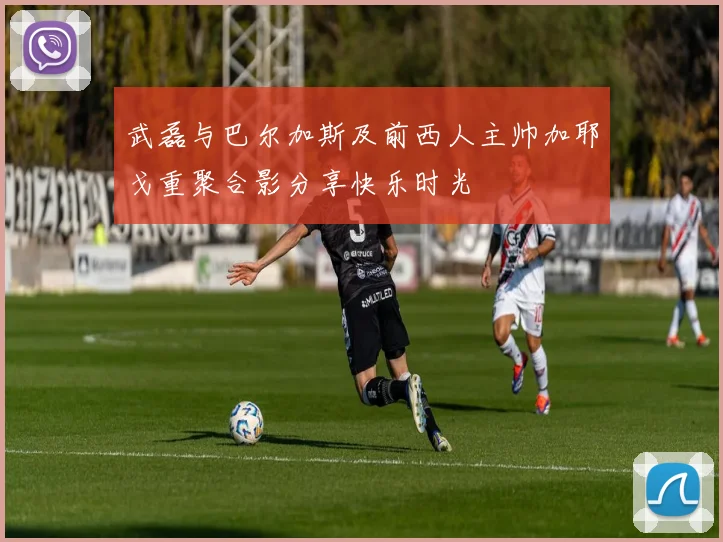 武磊与巴尔加斯及前西人主帅加耶戈重聚合影分享快乐时光