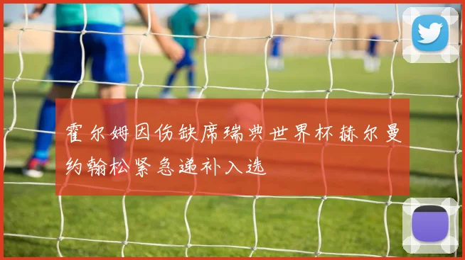 霍尔姆因伤缺席瑞典世界杯赫尔曼约翰松紧急递补入选