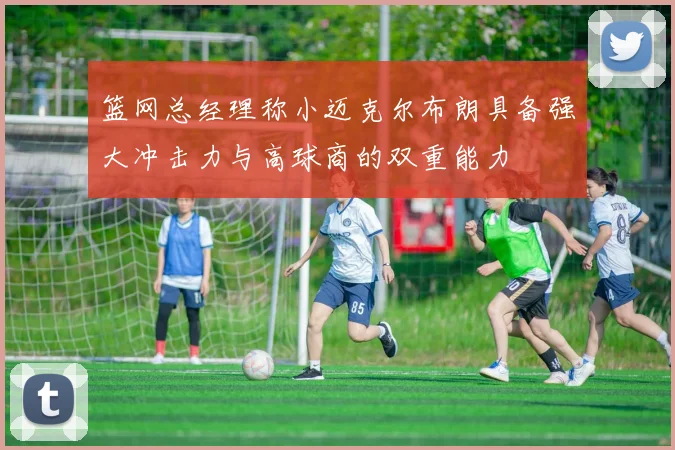 篮网总经理称小迈克尔布朗具备强大冲击力与高球商的双重能力