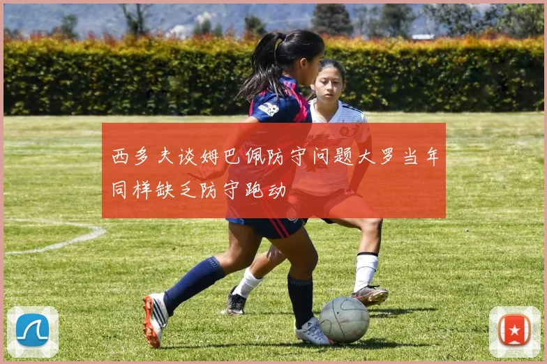 西多夫谈姆巴佩防守问题大罗当年同样缺乏防守跑动