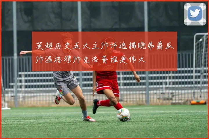 英超历史五大主帅评选揭晓弗爵瓜帅温格穆帅克洛普谁更伟大