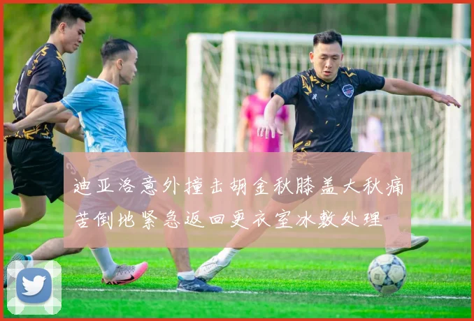 迪亚洛意外撞击胡金秋膝盖大秋痛苦倒地紧急返回更衣室冰敷处理
