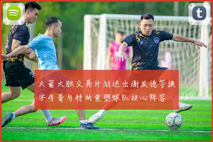 火箭大胆交易计划送出谢泼德等换字母哥与特纳重塑球队核心阵容