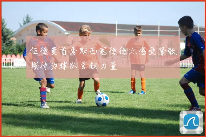 伍德曼首秀默西塞德德比感受紧张期待为球队贡献力量