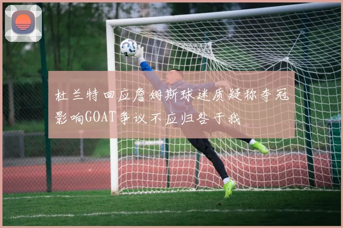 杜兰特回应詹姆斯球迷质疑称夺冠影响GOAT争议不应归咎于我