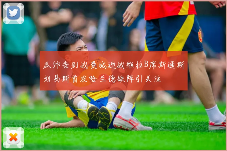 瓜帅告别战曼城迎战维拉B席斯通斯刘易斯首发哈兰德缺阵引关注