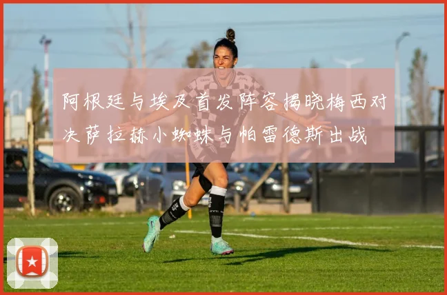 阿根廷与埃及首发阵容揭晓梅西对决萨拉赫小蜘蛛与帕雷德斯出战