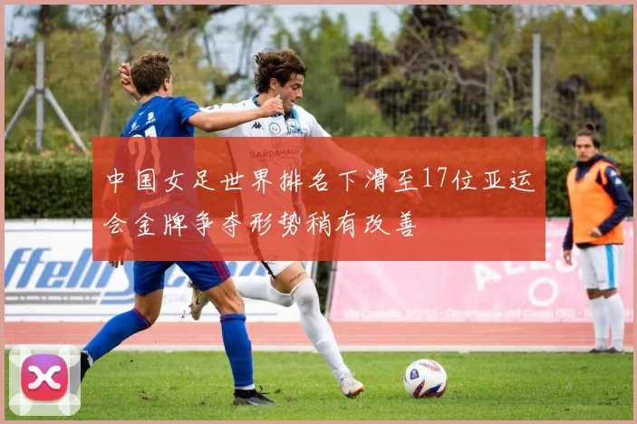 中国女足世界排名下滑至17位亚运会金牌争夺形势稍有改善