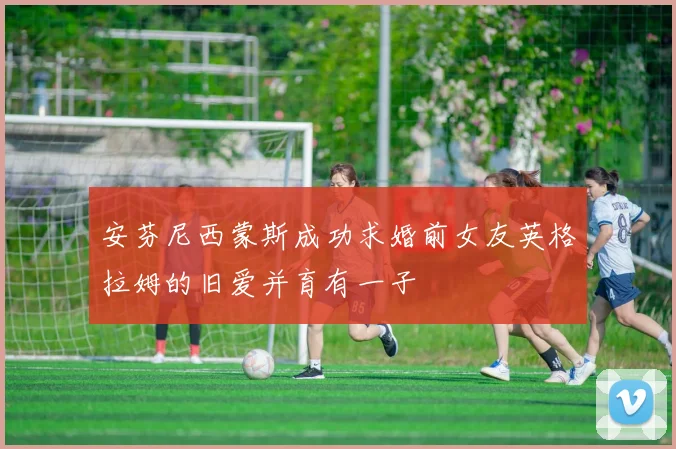 安芬尼西蒙斯成功求婚前女友英格拉姆的旧爱并育有一子