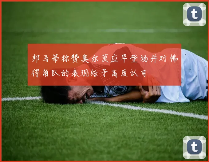 邦马蒂称赞奥尔莫应早登场并对佛得角队的表现给予高度认可